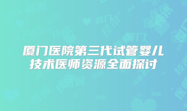 厦门医院第三代试管婴儿技术医师资源全面探讨