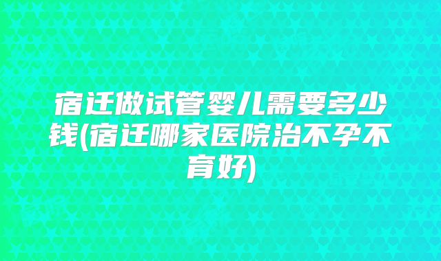 宿迁做试管婴儿需要多少钱(宿迁哪家医院治不孕不育好)