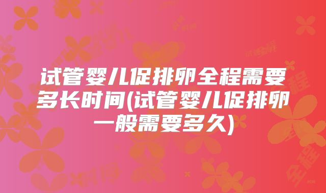 试管婴儿促排卵全程需要多长时间(试管婴儿促排卵一般需要多久)