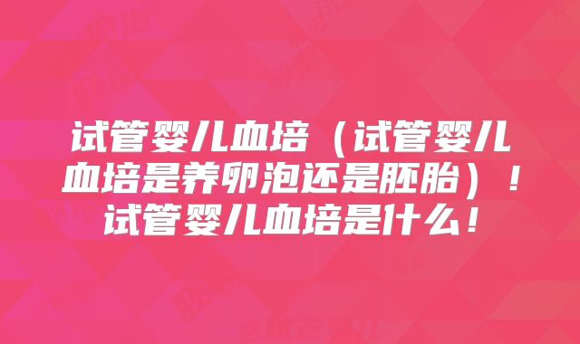 试管婴儿血培（试管婴儿血培是养卵泡还是胚胎）！试管婴儿血培是什么！