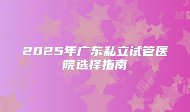 2025年广东私立试管医院选择指南
