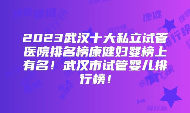 2023武汉十大私立试管医院排名榜康健妇婴榜上有名！武汉市试管婴儿排行榜！