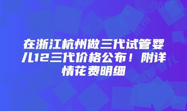 在浙江杭州做三代试管婴儿12三代价格公布！附详情花费明细