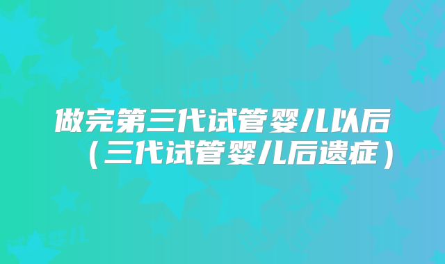 做完第三代试管婴儿以后（三代试管婴儿后遗症）