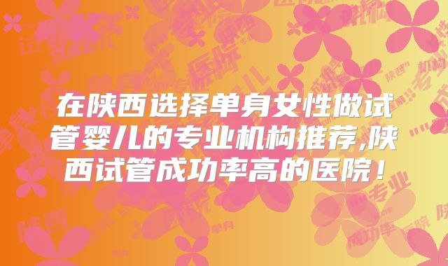 在陕西选择单身女性做试管婴儿的专业机构推荐,陕西试管成功率高的医院！
