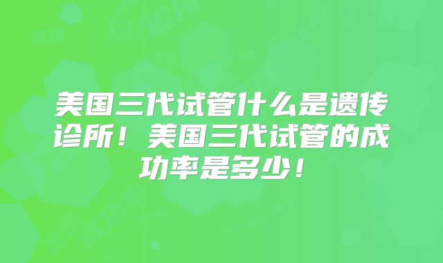 美国三代试管什么是遗传诊所！美国三代试管的成功率是多少！