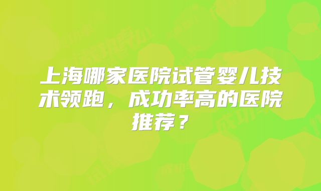 上海哪家医院试管婴儿技术领跑，成功率高的医院推荐？