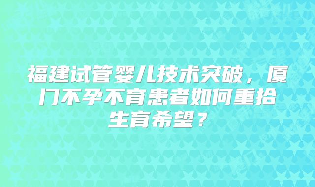福建试管婴儿技术突破，厦门不孕不育患者如何重拾生育希望？