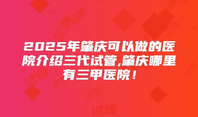 2025年肇庆可以做的医院介绍三代试管,肇庆哪里有三甲医院！
