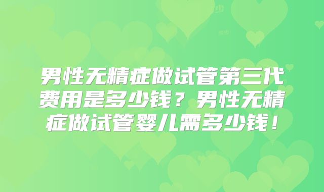 男性无精症做试管第三代费用是多少钱？男性无精症做试管婴儿需多少钱！