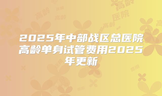 2025年中部战区总医院高龄单身试管费用2025年更新