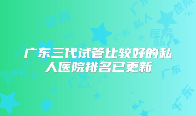 广东三代试管比较好的私人医院排名已更新
