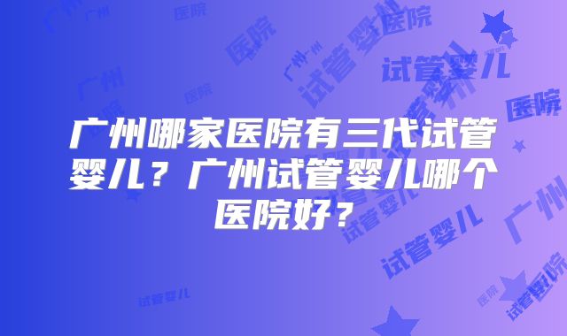 广州哪家医院有三代试管婴儿？广州试管婴儿哪个医院好？