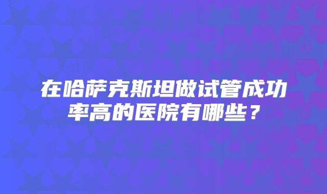 在哈萨克斯坦做试管成功率高的医院有哪些?