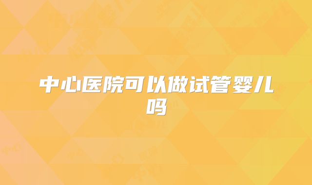 中心医院可以做试管婴儿吗