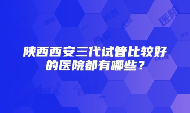 陕西西安三代试管比较好的医院都有哪些？