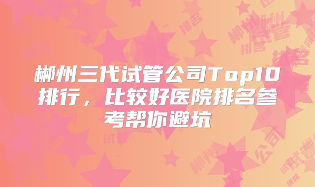 郴州三代试管公司Top10排行，比较好医院排名参考帮你避坑