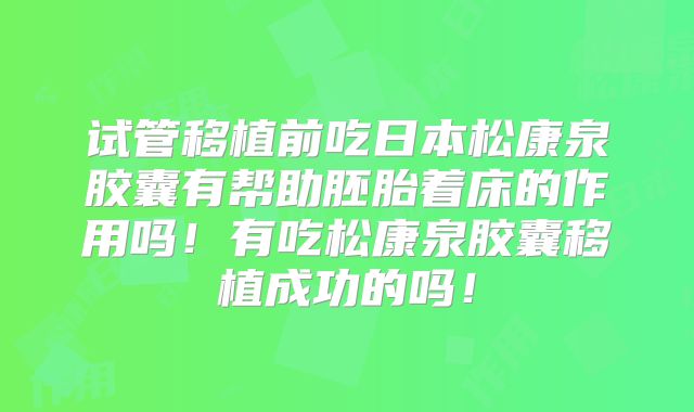 试管移植前吃日本松康泉胶囊有帮助胚胎着床的作用吗!有吃松康泉胶囊移植成功的吗!