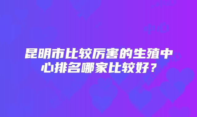 昆明市比较厉害的生殖中心排名哪家比较好？