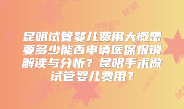 昆明试管婴儿费用大概需要多少能否申请医保报销解读与分析？昆明手术做试管婴儿费用？