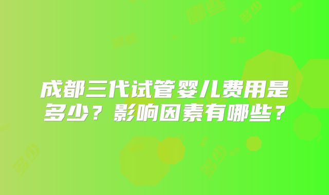成都三代试管婴儿费用是多少？影响因素有哪些？