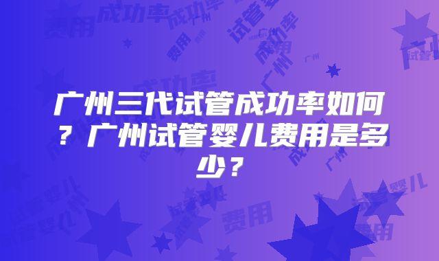 广州三代试管成功率如何？广州试管婴儿费用是多少？