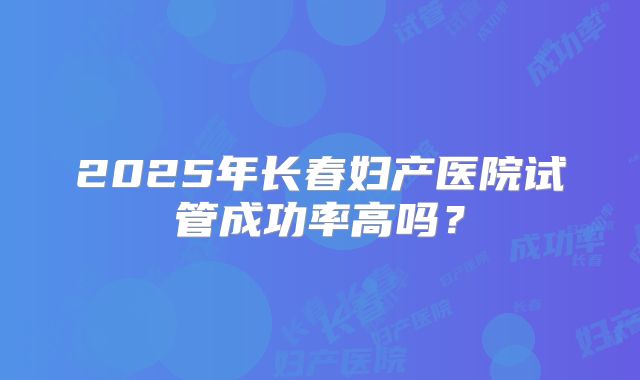 2025年长春妇产医院试管成功率高吗？