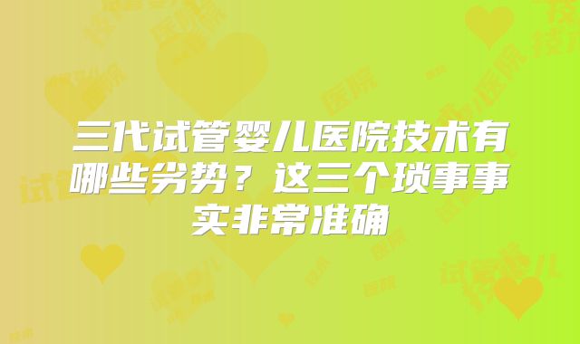三代试管婴儿医院技术有哪些劣势？这三个琐事事实非常准确