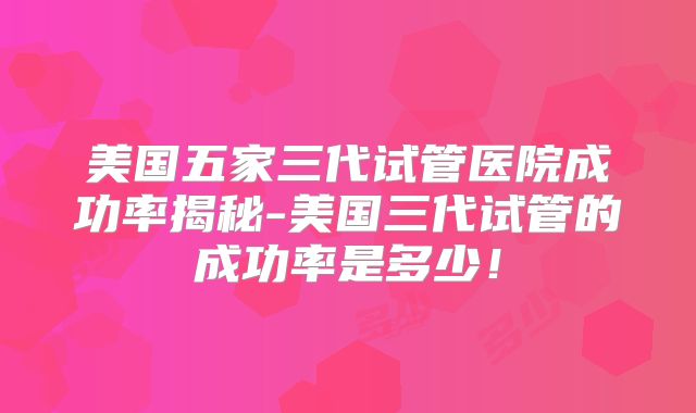 美国五家三代试管医院成功率揭秘-美国三代试管的成功率是多少!