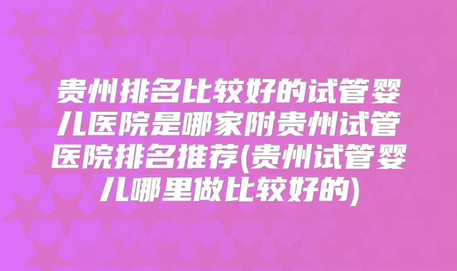 贵州排名比较好的试管婴儿医院是哪家附贵州试管医院排名推荐(贵州试管婴儿哪里做比较好的)