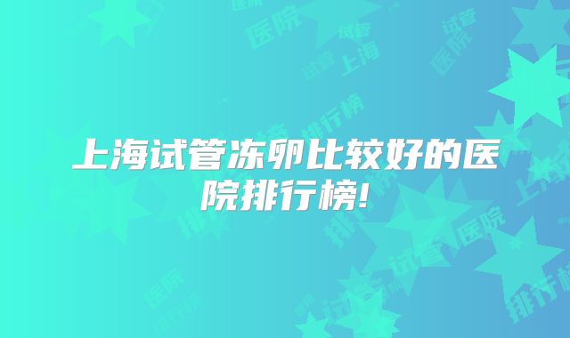上海试管冻卵比较好的医院排行榜!