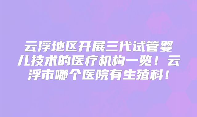 云浮地区开展三代试管婴儿技术的医疗机构一览！云浮市哪个医院有生殖科！