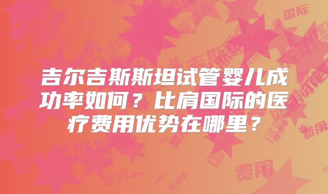 吉尔吉斯斯坦试管婴儿成功率如何？比肩国际的医疗费用优势在哪里？