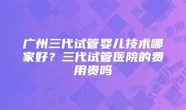 广州三代试管婴儿技术哪家好？三代试管医院的费用贵吗