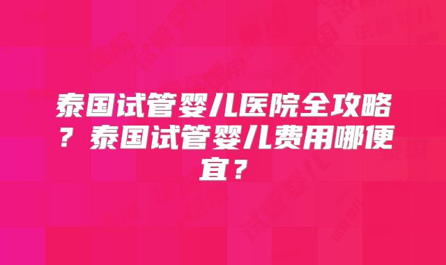 泰国试管婴儿医院全攻略？泰国试管婴儿费用哪便宜？