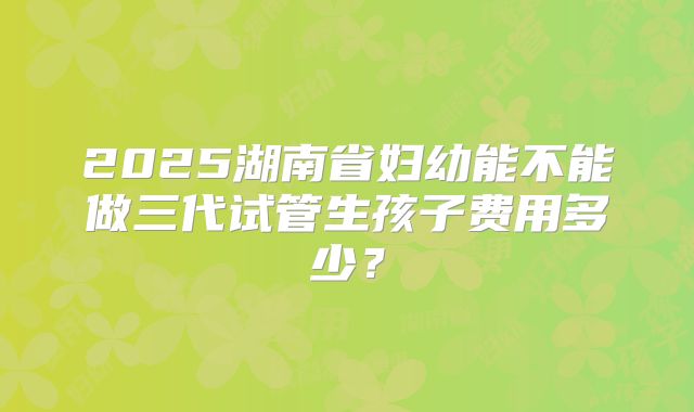 2025湖南省妇幼能不能做三代试管生孩子费用多少？