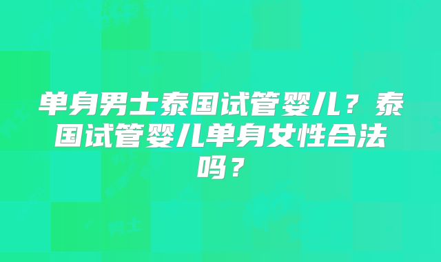 单身男士泰国试管婴儿？泰国试管婴儿单身女性合法吗？