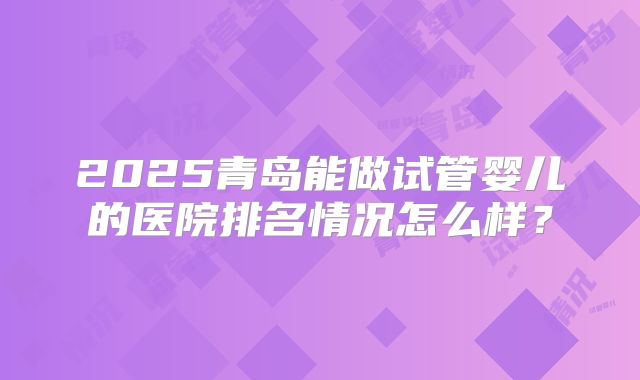 2025青岛能做试管婴儿的医院排名情况怎么样?