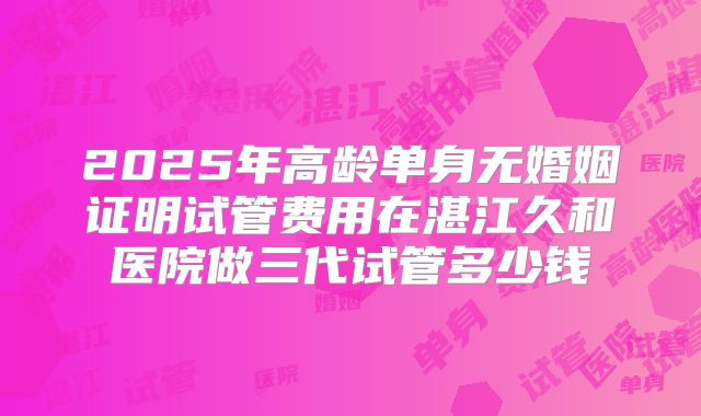 2025年高龄单身无婚姻证明试管费用在湛江久和医院做三代试管多少钱