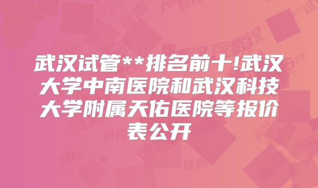 武汉试管**排名前十!武汉大学中南医院和武汉科技大学附属天佑医院等报价表公开