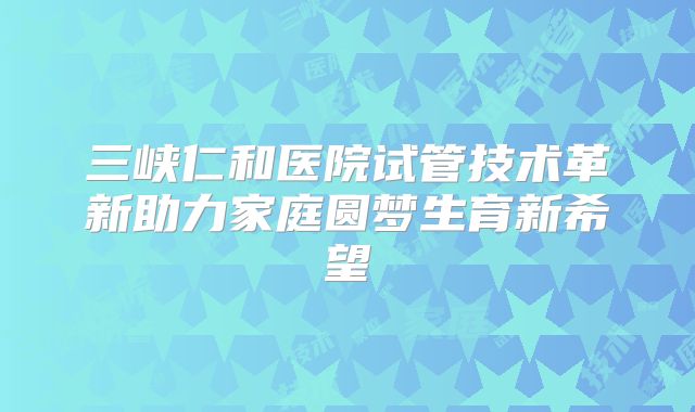 三峡仁和医院试管技术革新助力家庭圆梦生育新希望