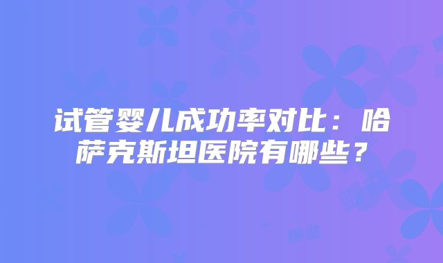 试管婴儿成功率对比：哈萨克斯坦医院有哪些？