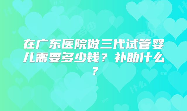 在广东医院做三代试管婴儿需要多少钱?补助什么?