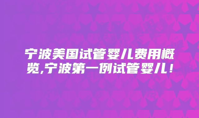 宁波美国试管婴儿费用概览,宁波第一例试管婴儿！