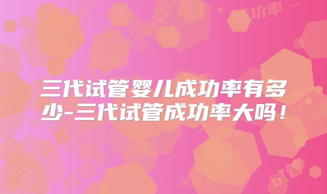 三代试管婴儿成功率有多少-三代试管成功率大吗！