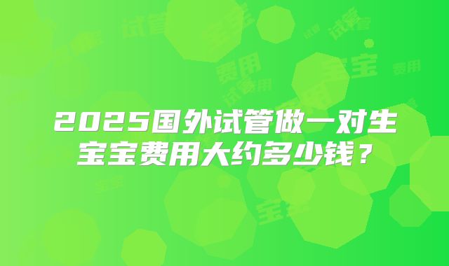 2025国外试管做一对生宝宝费用大约多少钱？