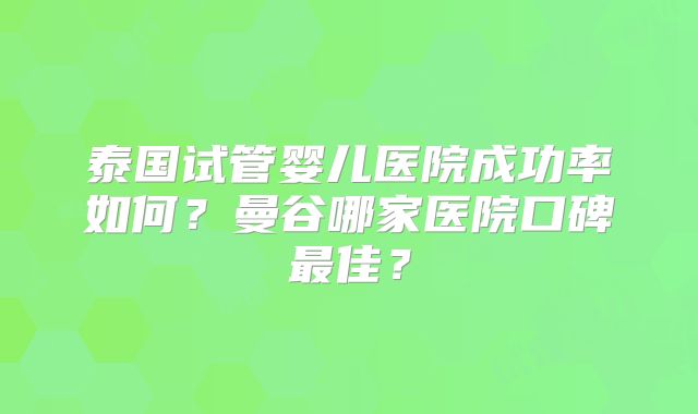 泰国试管婴儿医院成功率如何？曼谷哪家医院口碑最佳？