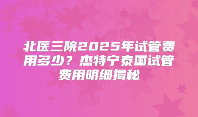 北医三院2025年试管费用多少？杰特宁泰国试管费用明细揭秘