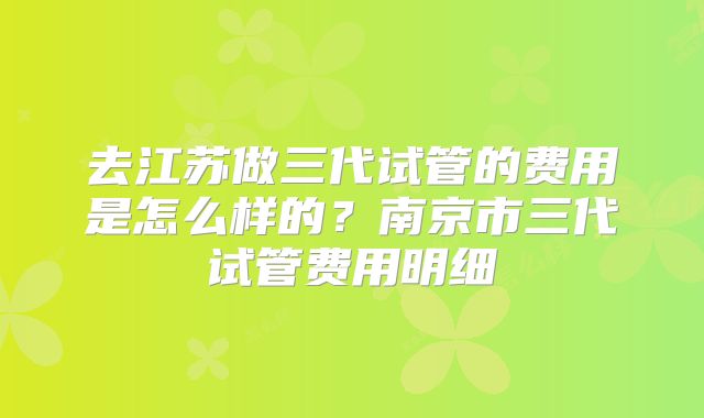 去江苏做三代试管的费用是怎么样的？南京市三代试管费用明细