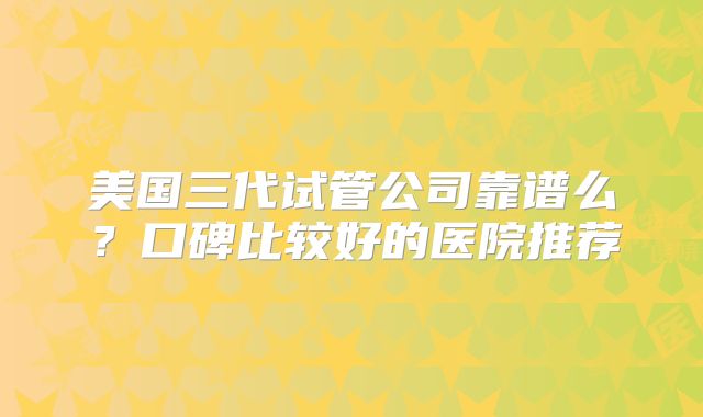 美国三代试管公司靠谱么?口碑比较好的医院推荐